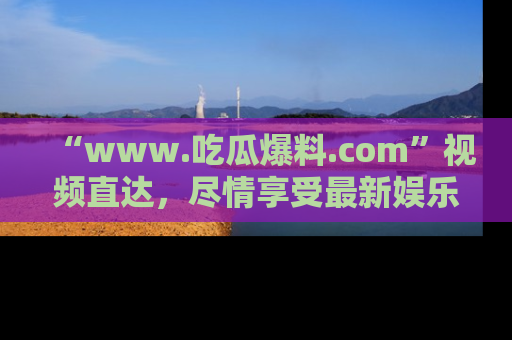 “www.吃瓜爆料.com”视频直达,尽情享受最新娱乐圈的吃瓜盛宴!