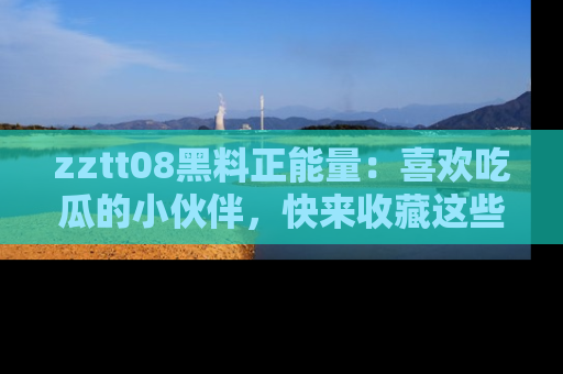 zztt08黑料正能量：喜欢吃瓜的小伙伴，快来收藏这些优质资源！