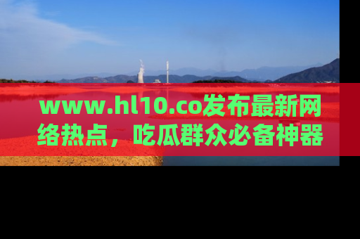 www.hl10.co发布最新网络热点，吃瓜群众必备神器