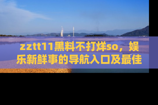 zztt11黑料不打烊so，娱乐新鲜事的导航入口及最佳浏览线路推荐