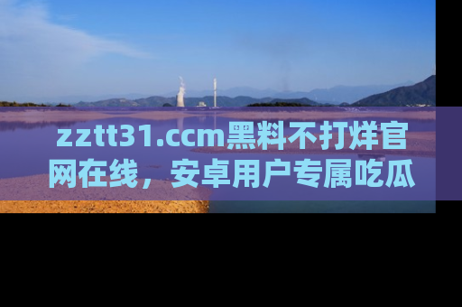 zztt31.ccm黑料不打烊官网在线，安卓用户专属吃瓜神器大揭秘