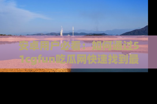 安卓用户必看：如何通过51cgfun吃瓜网快速找到最新链接？