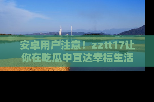 安卓用户注意！zztt17让你在吃瓜中直达幸福生活