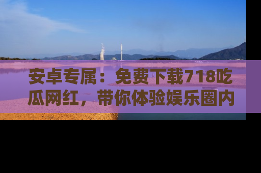 安卓专属：免费下载718吃瓜网红，带你体验娱乐圈内幕