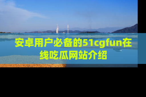 安卓用户必备的51cgfun在线吃瓜网站介绍