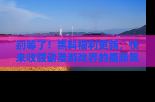 别等了！黑料福利更新，快来收藏动漫游戏界的最新黑料吧！