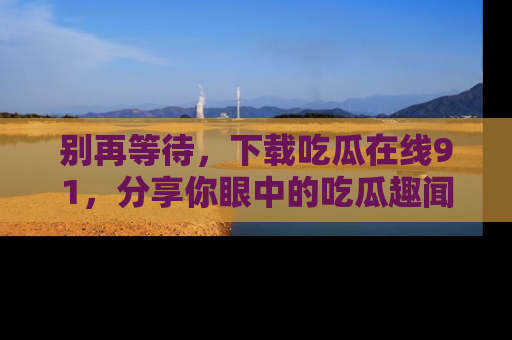 别再等待，下载吃瓜在线91，分享你眼中的吃瓜趣闻吧！