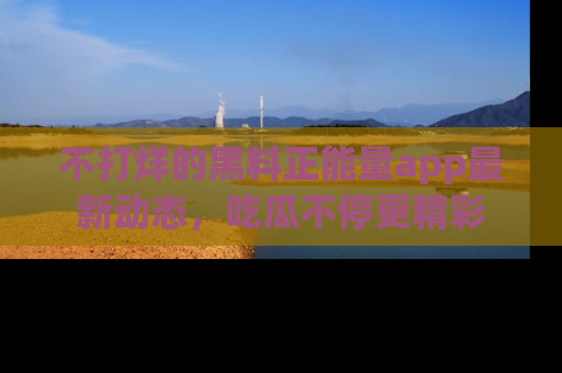 不打烊的黑料正能量app最新动态，吃瓜不停更精彩