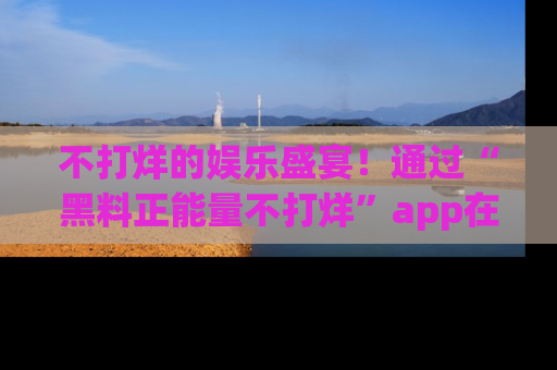 不打烊的娱乐盛宴！通过“黑料正能量不打烊”app在线观看最新内容，链接在此，不容错过！