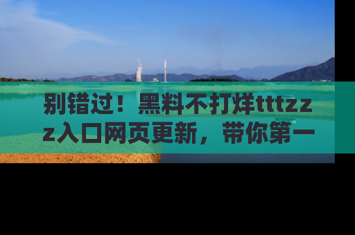 别错过！黑料不打烊tttzzz入口网页更新，带你第一时间了解最新动态！
