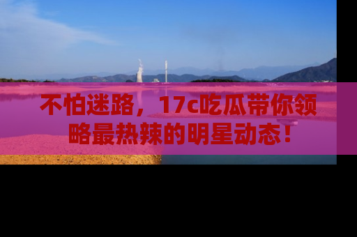 不怕迷路，17c吃瓜带你领略最热辣的明星动态！