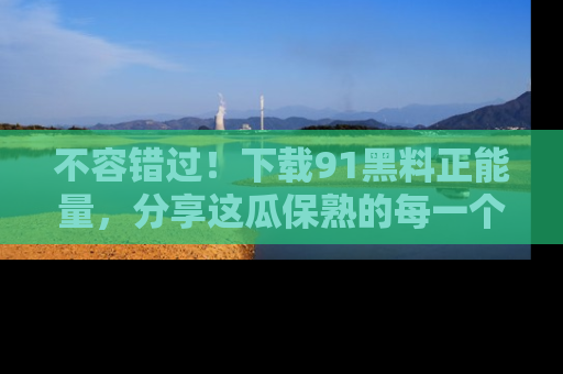不容错过！下载91黑料正能量，分享这瓜保熟的每一个瞬间！