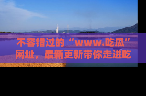 不容错过的“www.吃瓜”网址，最新更新带你走进吃瓜新时尚
