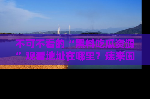 不可不看的“黑料吃瓜资源”观看地址在哪里？速来围观吧！