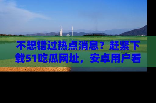不想错过热点消息？赶紧下载51吃瓜网址，安卓用户看这边！