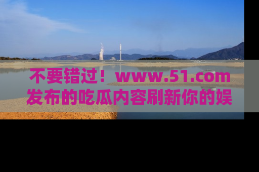不要错过！www.51.com发布的吃瓜内容刷新你的娱乐认知