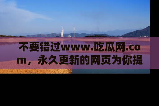 不要错过www.吃瓜网.com,永久更新的网页为你提供吃瓜盛宴!