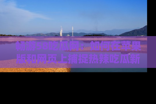 畅游58吃瓜网:如何在苹果版和网页上捕捉热辣吃瓜新闻?