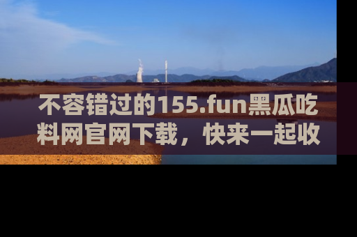 不容错过的155.fun黑瓜吃料网官网下载，快来一起收藏吃瓜新动态吧！