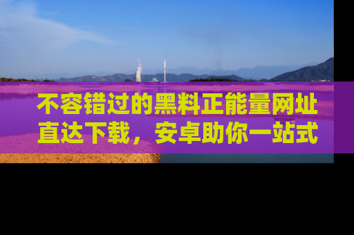 不容错过的黑料正能量网址直达下载，安卓助你一站式吃瓜体验！