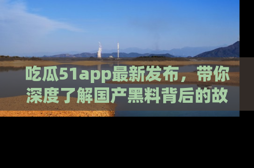 吃瓜51app最新发布,带你深度了解国产黑料背后的故事!