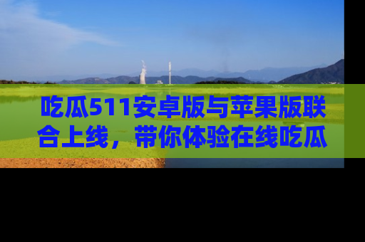 吃瓜511安卓版与苹果版联合上线,带你体验在线吃瓜新天地