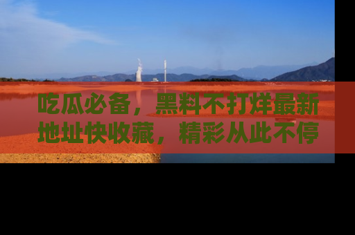 吃瓜必备,黑料不打烊最新地址快收藏,精彩从此不停!