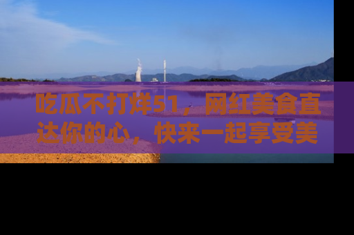 吃瓜不打烊51，网红美食直达你的心，快来一起享受美好时光！