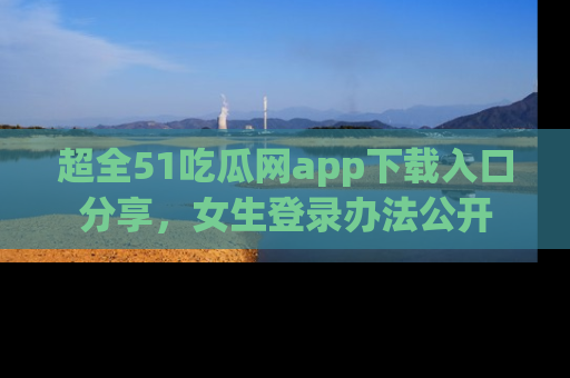 超全51吃瓜网app下载入口分享,女生登录办法公开