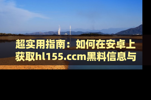 超实用指南:如何在安卓上获取hl155.ccm黑料信息与技巧