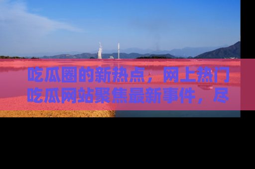 吃瓜圈的新热点，网上热门吃瓜网站聚焦最新事件，尽在吃瓜网站！