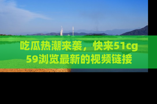 吃瓜热潮来袭，快来51cg59浏览最新的视频链接