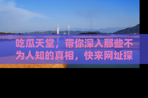 吃瓜天堂，带你深入那些不为人知的真相，快来网址探索吧！