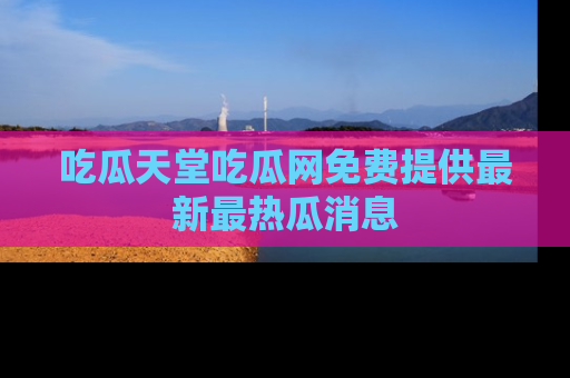 吃瓜天堂吃瓜网免费提供最新最热瓜消息