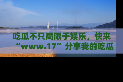 吃瓜不只局限于娱乐，快来“www.17”分享我的吃瓜技巧，成为社交圈的明星！