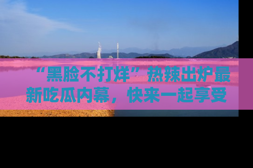 “黑脸不打烊”热辣出炉最新吃瓜内幕，快来一起享受这份乐趣吧！