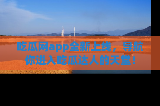 吃瓜网app全新上线，导航你进入吃瓜达人的天堂！