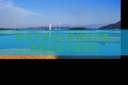 吃瓜天堂永久视频实力派，男生吃瓜不容错过