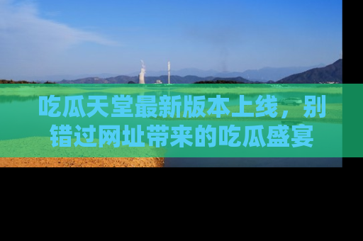吃瓜天堂最新版本上线，别错过网址带来的吃瓜盛宴