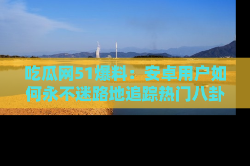 吃瓜网51爆料：安卓用户如何永不迷路地追踪热门八卦信息