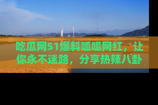 吃瓜网51爆料呱呱网红，让你永不迷路，分享热辣八卦速递！