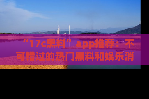 “17c黑料”app推荐：不可错过的热门黑料和娱乐消息