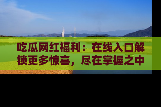 吃瓜网红福利：在线入口解锁更多惊喜，尽在掌握之中