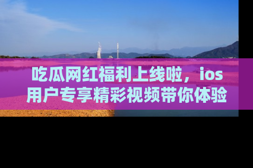 吃瓜网红福利上线啦，ios用户专享精彩视频带你体验乐趣！