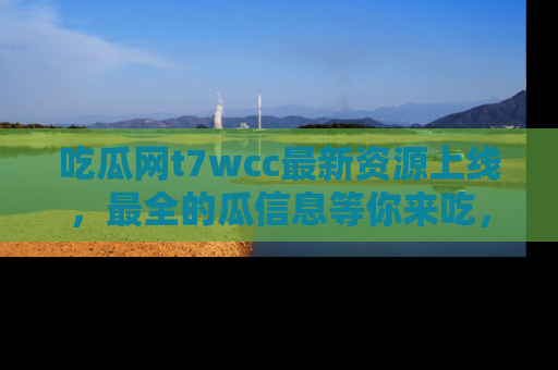 吃瓜网t7wcc最新资源上线，最全的瓜信息等你来吃，快来围观！