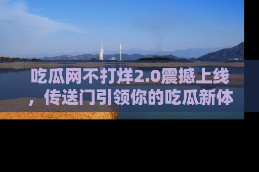 吃瓜网不打烊2.0震撼上线，传送门引领你的吃瓜新体验