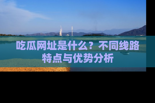 吃瓜网址是什么？不同线路特点与优势分析