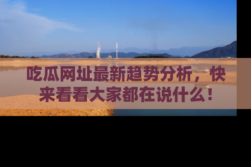 吃瓜网址最新趋势分析，快来看看大家都在说什么！