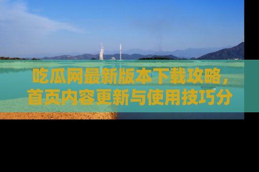 吃瓜网最新版本下载攻略，首页内容更新与使用技巧分享