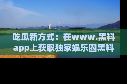 吃瓜新方式：在www.黑料app上获取独家娱乐圈黑料信息